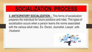3. ANTICIPATORY SOCIALIZATION - This forms of socialization
prepares the individual for future positions and roles. This types of
socialization occurs when a person learns the norms associated
with the various adult roles. Ex- Doctor, Journalist, Lawyer ,wife
,Husband.
 