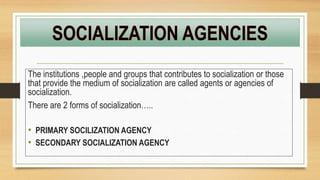The institutions ,people and groups that contributes to socialization or those
that provide the medium of socialization are called agents or agencies of
socialization.
There are 2 forms of socialization…..
• PRIMARY SOCILIZATION AGENCY
• SECONDARY SOCIALIZATION AGENCY
 