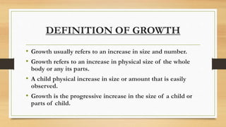 DEFINITION OF GROWTH
• Growth usually refers to an increase in size and number.
• Growth refers to an increase in physical size of the whole
body or any its parts.
• A child physical increase in size or amount that is easily
observed.
• Growth is the progressive increase in the size of a child or
parts of child.
 