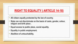 RIGHT TO EQUALITY ( ARTICLE 14-18)
• All citizen equally protected by the law of country.
• State can not discriminate on the basis of caste, gender, colour,
religion and birth place .
• Equal access to public place, social equality.
• Equality in public employment.
• Abolition of untouchability.
 
