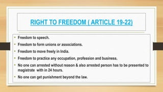RIGHT TO FREEDOM ( ARTICLE 19-22)
• Freedom to speech.
• Freedom to form unions or associations.
• Freedom to move freely in India.
• Freedom to practice any occupation, profession and business.
• No one can arrested without reason & also arrested person has to be presented to
magistrate with in 24 hours.
• No one can get punishment beyond the law.
 