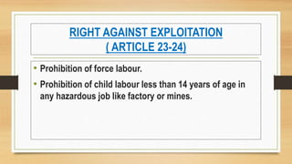 RIGHT AGAINST EXPLOITATION
( ARTICLE 23-24)
• Prohibition of force labour.
• Prohibition of child labour less than 14 years of age in
any hazardous job like factory or mines.
 
