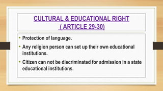CULTURAL & EDUCATIONAL RIGHT
( ARTICLE 29-30)
• Protection of language.
• Any religion person can set up their own educational
institutions.
• Citizen can not be discriminated for admission in a state
educational institutions.
 