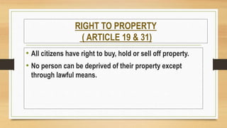 RIGHT TO PROPERTY
( ARTICLE 19 & 31)
• All citizens have right to buy, hold or sell off property.
• No person can be deprived of their property except
through lawful means.
 