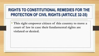 RIGHTS TO CONSTITUTIONAL REMEDIES FOR THE
PROTECTION OF CIVIL RIGHTS (ARTICLE 32-35)
• This right empower citizen of this country to move a
court of law in case their fundamental rights are
violated or denied.
 
