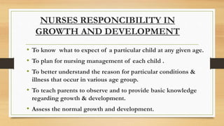 • To know what to expect of a particular child at any given age.
• To plan for nursing management of each child .
• To better understand the reason for particular conditions &
illness that occur in various age group.
• To teach parents to observe and to provide basic knowledge
regarding growth & development.
• Assess the normal growth and development.
NURSES RESPONCIBILITY IN
GROWTH AND DEVELOPMENT
 