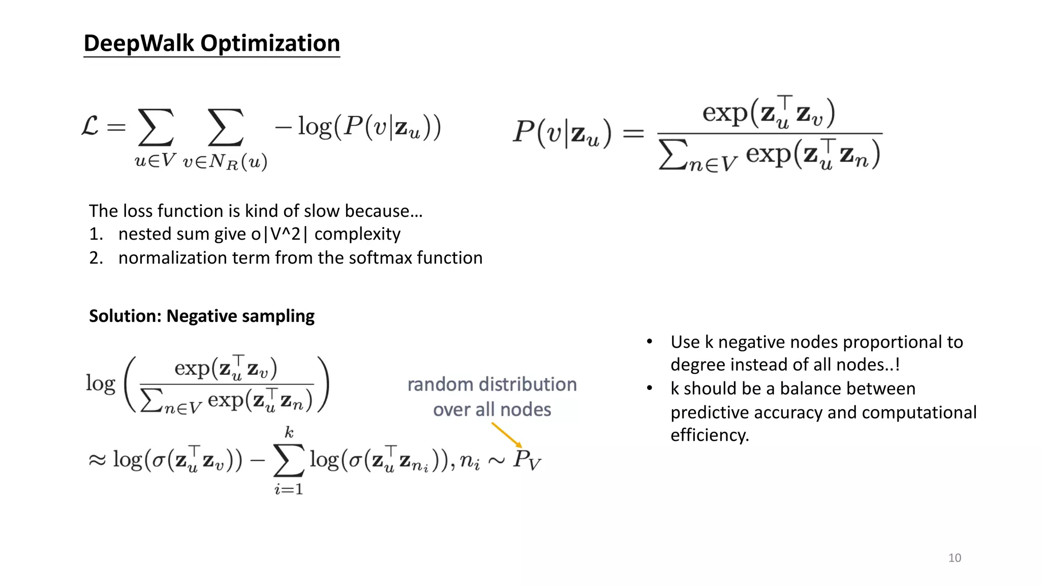 DeepWalk Optimization
The loss function is kind of slow because…
1. nested sum give o|V^2| complexity
2. normalization term from the softmax function
Solution: Negative sampling
• Use k negative nodes proportional to
degree instead of all nodes..!
• k should be a balance between
predictive accuracy and computational
efficiency.
10
 