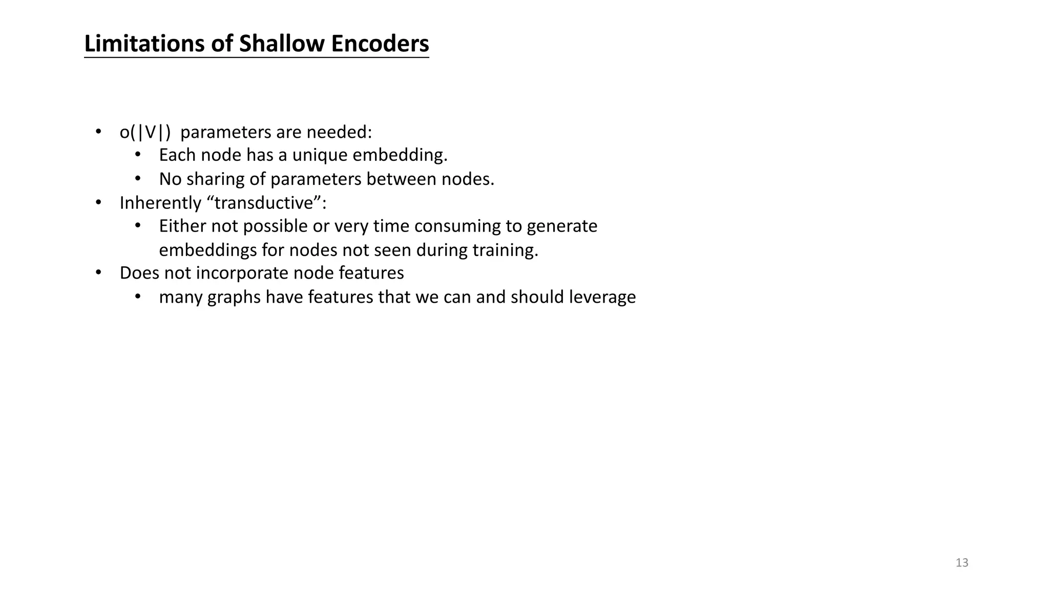 Limitations of Shallow Encoders
• o(|V|) parameters are needed:
• Each node has a unique embedding.
• No sharing of parameters between nodes.
• Inherently “transductive”:
• Either not possible or very time consuming to generate
embeddings for nodes not seen during training.
• Does not incorporate node features
• many graphs have features that we can and should leverage
13
 