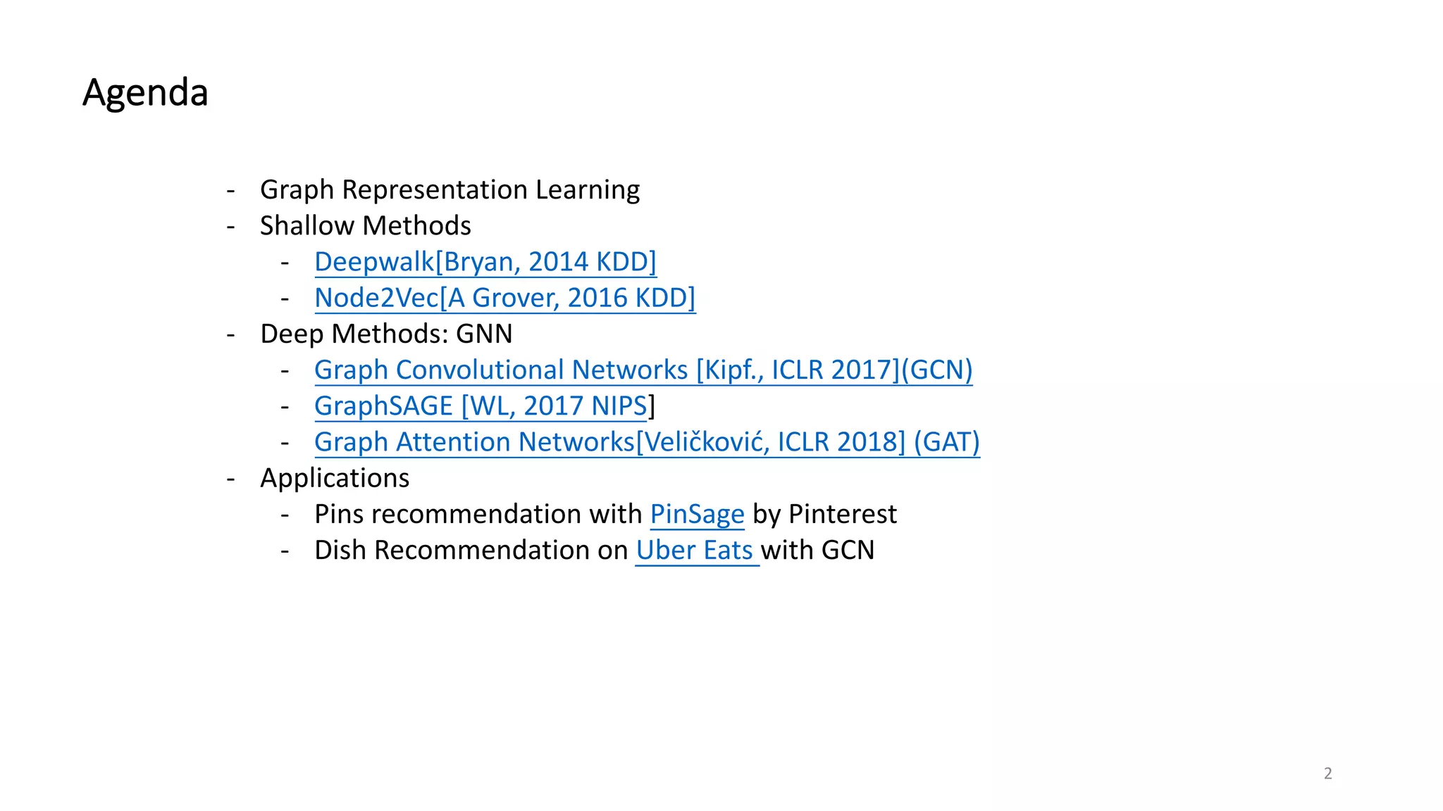 Agenda
- Graph Representation Learning
- Shallow Methods
- Deepwalk[Bryan, 2014 KDD]
- Node2Vec[A Grover, 2016 KDD]
- Deep Methods: GNN
- Graph Convolutional Networks [Kipf., ICLR 2017](GCN)
- GraphSAGE [WL, 2017 NIPS]
- Graph Attention Networks[Veličković, ICLR 2018] (GAT)
- Applications
- Pins recommendation with PinSage by Pinterest
- Dish Recommendation on Uber Eats with GCN
2
 