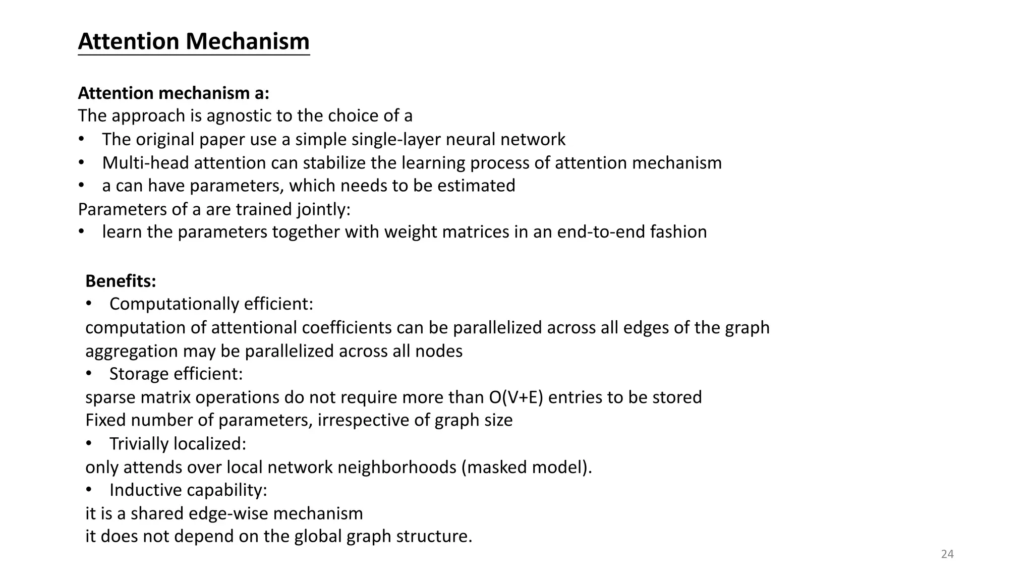 Attention Mechanism
Attention mechanism a:
The approach is agnostic to the choice of a
• The original paper use a simple single-layer neural network
• Multi-head attention can stabilize the learning process of attention mechanism
• a can have parameters, which needs to be estimated
Parameters of a are trained jointly:
• learn the parameters together with weight matrices in an end-to-end fashion
Benefits:
• Computationally efficient:
computation of attentional coefficients can be parallelized across all edges of the graph
aggregation may be parallelized across all nodes
• Storage efficient:
sparse matrix operations do not require more than O(V+E) entries to be stored
Fixed number of parameters, irrespective of graph size
• Trivially localized:
only attends over local network neighborhoods (masked model).
• Inductive capability:
it is a shared edge-wise mechanism
it does not depend on the global graph structure.
24
 