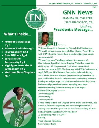 President's Message
Pg 1
Summer Activities Pg 2
I3 Symposium Pg 3
New Officers Pg 4
Sorors in the
Community Pg 5
Highlights from the I3
Symposium Pg 6
Welcome New Chapters
Pg 7
Welcome to our first Gamma Nu News of this Chapter year.
Wow, did we have a very successful last Chapter Year? Even
with COVID on the run, we have a most exciting year ahead.
Are we up to it?
We sure “got some” challenges ahead. Are we up to it?
Our National President, Soror Dorothy White, has issued the
challenge of 100 Chapters and 1929 Sorors by our 100th
Anniversary date in 2029. We have our 76th FWR Conference in
April 2023, our 94th National Convention in Detroit in July
2023, all the while working our programs and projects for the
year, and looking for ways to increase our community presence,
looking for unique ways that continues to honor our Bay Area
business and professional sisters, awarding even more
scholarship money, and establishing a FILs Chapter.
Gamma Nu Chapter ----------
Are we engaged?
Are we ready?
Are we up to it?
I have all the faith in our Chapter Sorors that I can muster, (hey
Sorors, I know our capability and our accomplishments), I
already know that this year will be even more amazing. So how
do I answer the question? Are we up to it?
A Resounding “Yes We Are!”
Sisterly.
Your Chapter President,
Soror Joanne Early
What's Inside...
President's Message...
GNN News
IOTA PHI LAMBDA SORORITY, Inc. Volume II December 31, 2022
GAMMA NU CHAPTER
SAN FRANCISCO, CA
Page 1
iotasf.org
Hello Sorors,
 