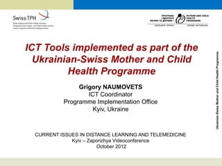 ICT Tools implemented as part of the




                                                         Ukrainian-Swiss Mother and Child Health Programme
  Ukrainian-Swiss Mother and Child
         Health Programme
                Grigory NAUMOVETS
                   ICT Coordinator
           Programme Implementation Office
                     Kyiv, Ukraine



  CURRENT ISSUES IN DISTANCE LEARNING AND TELEMEDICINE
              Kyiv – Zaporizhya Videoconference
                        October 2012
 