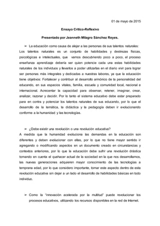 01 de mayo de 2015
Ensayo Crítico-Reflexivo
Presentado por Jeanneth Milagro Sánchez Reyes.
➢ La educación como causa de alejar a las personas de sus talentos naturales:
Los talentos naturales es un conjunto de habilidades y destrezas físicas,
psicológicas e intelectuales, que vamos descubriendo poco a poco, el proceso
enseñanza aprendizaje debería ser quien potencie cada una estas habilidades
naturales de los individuos y llevarlos a poder utilizarlas en el diario vivir para lograr
ser personas más integrales y dedicadas a nuestras labores, ya que la educación
tiene objetivos: Fortalecer y contribuir al desarrollo armónico de la personalidad del
educando, en sus espacios vitales, familia, escuela y comunidad local, nacional e
internacional. Acrecentar la capacidad para observar, retener, imaginar, crear,
analizar, razonar y decidir. Por lo tanto el sistema educativo debe estar preparado
para en contra y potenciar los talentos naturales de sus educando, por lo que el
desarrollo de la temática, la didáctica y la pedagogía deben ir evolucionando
conforme a la humanidad y las tecnologías.
➢ ¿Debe existir una revolución o una revolución educativa?
A medida que la humanidad evoluciona las demandas en la educación son
diferentes y deben evolucionar con ellas, por lo que no tiene mayor sentido ir
agregando o modificando aspectos en un documento creado en circunstancias y
contextos anteriores, por lo que la educación debe sufrir una revolución drástica
tomando en cuenta el quehacer actual de la sociedad en la que nos desarrollamos,
las nuevas generaciones adquieren mayor conocimiento de las tecnologías a
temprana edad, por lo que considero importante, tomar este aspecto dentro de esta
revolución educativa sin dejar a un lado el desarrollo de habilidades básicas en todo
individuo.
➢ Como la “innovación acelerada por la multitud” puede revolucionar los
procesos educativos, utilizando los recursos disponibles en la red de Internet.
 