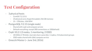 Test Configuration
- 3 physical hosts
- CentOS 7.2.1511
- 24 physical cores (hyperthreaded), 256 GB memory
- 25 - 1TB disks, 10K RPM
- PostgreSQL 9.2.15 (single node)
- Shared with ceph and compute service
- Default everything, except 300 connections vs 100(default)
- Ceph 10.2.1 (3 nodes, 1 monitoring, 2 OSD)
- 20 OSDs (1 TB disk), Journals share same disk, 1 replica, 512 placement groups
- OSD nodes shared with (idle) compute service
- Gnocchi Master (~ June 3rd, 2016)
 