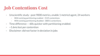Job Contentions Cost
- Unscientific study - post 9000 metrics, enable 1 metricd agent, 24 workers
- With existing partitioning enabled - 3125 contentions
- With existing partitioning disabled - 38851 contentions
- Time difference - ~60s quicker with partitioning enabled.
- ~1.6ms lost per contention
- Disclaimer: did not factor in deviation in jobs
 