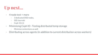 Up next...
- 4 node test + more
- 3 dedicated OSD nodes,
- SSD Journals
- Ceph 10.2.2
- Minimising Ceph IO - Testing distributed temp storage
- Minimise contentions as well
- Distributing across agents (in addition to current distribution across workers)
 