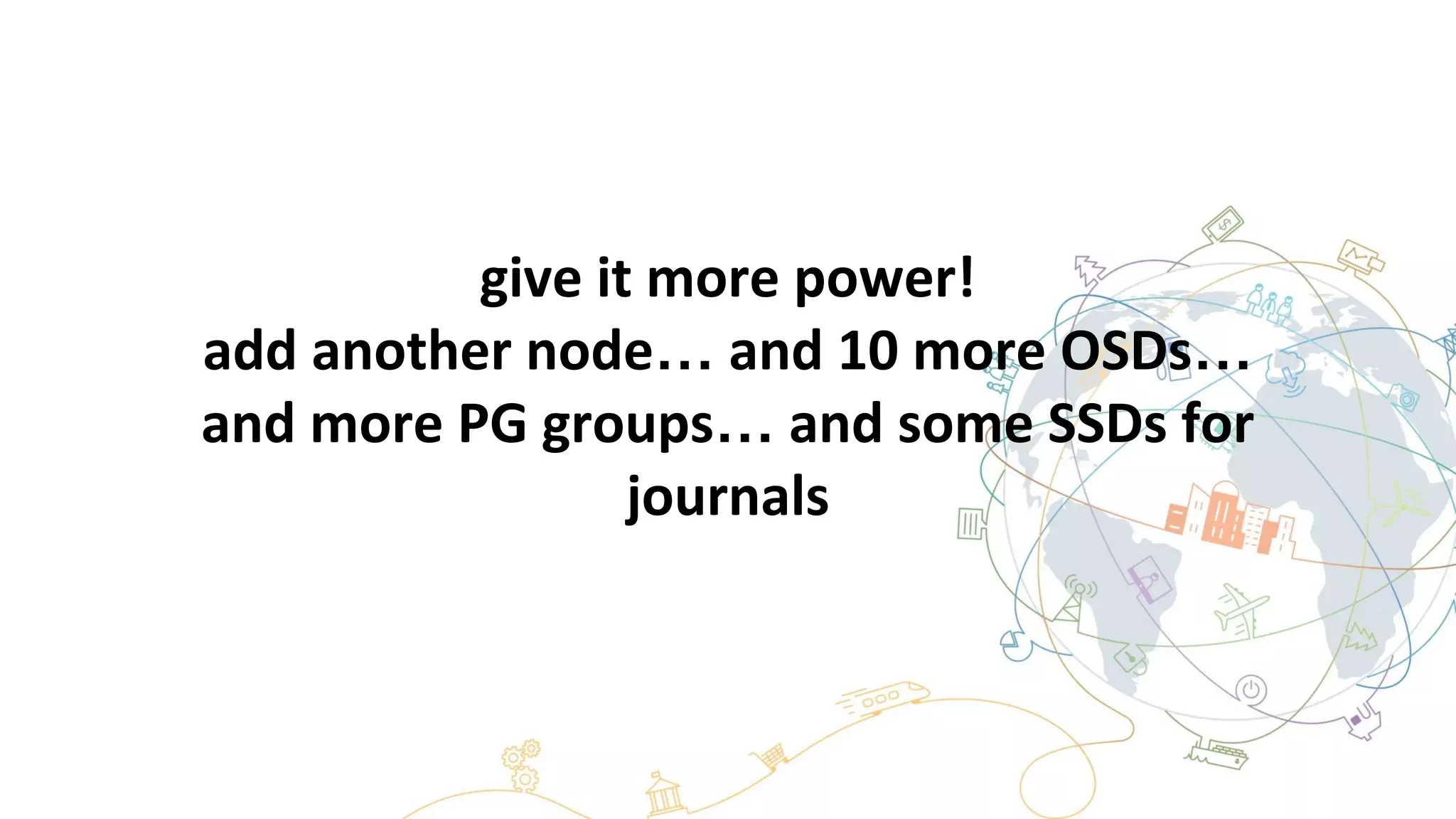 give it more power!
add another node… and 10 more OSDs…
and more PG groups… and some SSDs for
journals
 
