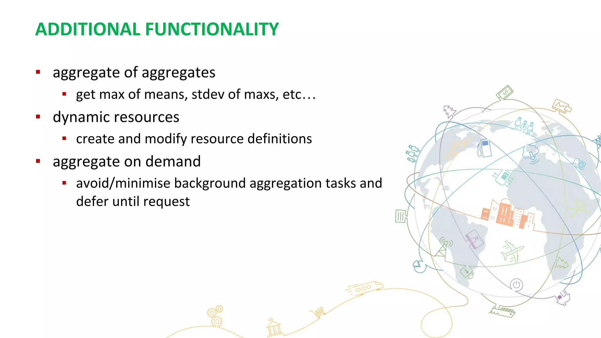 ADDITIONAL FUNCTIONALITY
▪ aggregate of aggregates
▪ get max of means, stdev of maxs, etc…
▪ dynamic resources
▪ create and modify resource definitions
▪ aggregate on demand
▪ avoid/minimise background aggregation tasks and
defer until request
 