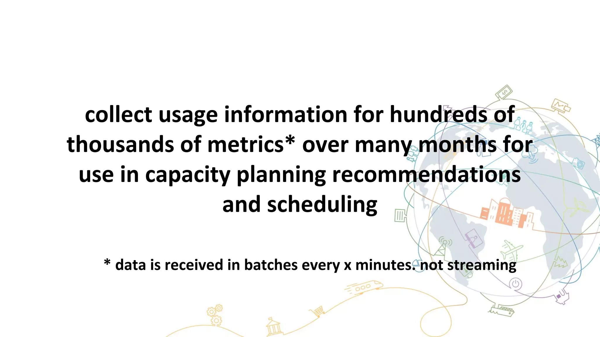 collect usage information for hundreds of
thousands of metrics* over many months for
use in capacity planning recommendations
and scheduling
* data is received in batches every x minutes. not streaming
 