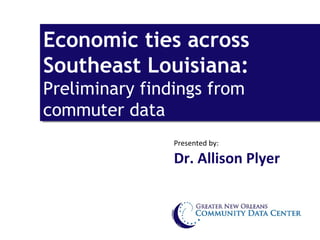 Economic ties across
Economic ties across
Southeast Louisiana:
Southeast Louisiana:
Preliminary findings from
Preliminary findings from
commuter data
commuter data
                Presented by:

                Dr. Allison Plyer
 