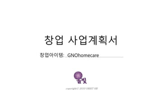 창업 사업계획서
창업아이템: GNOhomecare
copyrightⓒ 2010 ORBIT HR
 