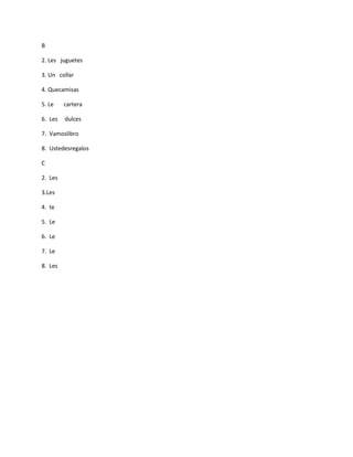 B

2. Les juguetes

3. Un collar

4. Quecamisas

5. Le    cartera

6. Les   dulces

7. Vamoslibro

8. Ustedesregalos

C

2. Les

3.Les

4. te

5. Le

6. Le

7. Le

8. Les
 