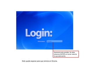 Aparecerá esta pantalla. Se debe
                                         presionar ENTER sin borrar nada de
                                         lo que está escrito.


Solo queda esperar para que reinicie en Gnome.
 
