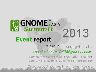 Event report
Seong-ho Cho
<darkcircle.0426@gmail.com>
2013. 06. 17

Korean translator of the GNOME Project
GNOME.Asia summit 2013 local organizer

Graduated school of the Korea

 