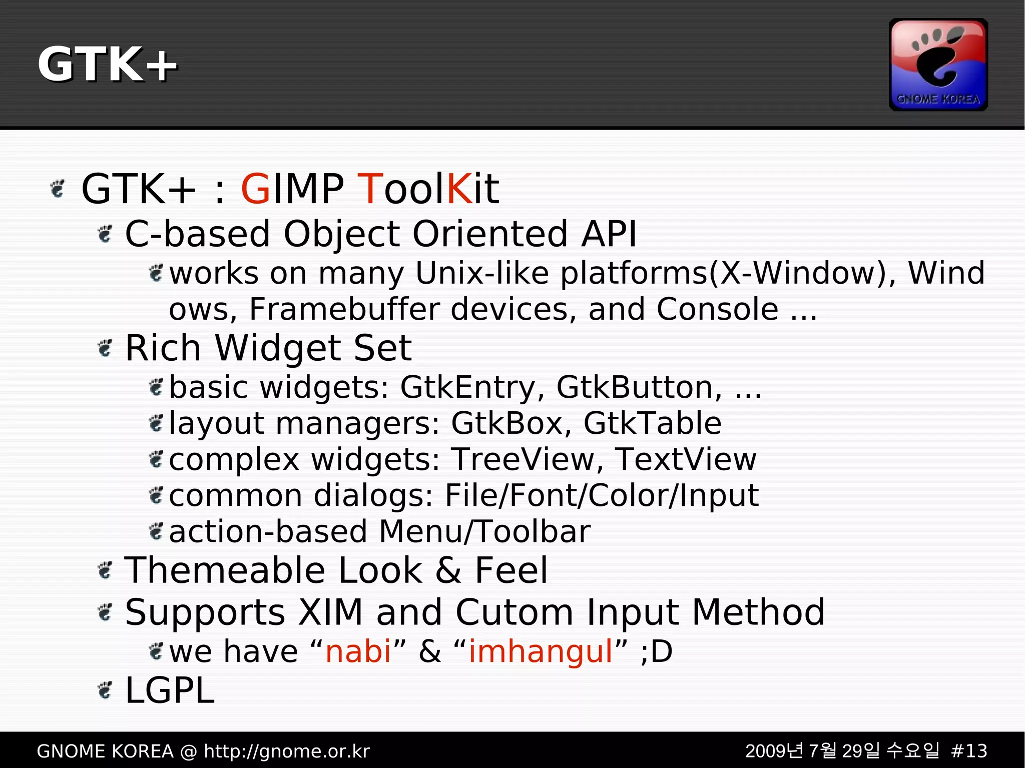 GTK+ GTK+ :  G IMP  T ool K it C-based Object Oriented API works on many Unix-like platforms(X-Window), Windows, Framebuffer devices, and Console ... Rich Widget Set basic widgets: GtkEntry, GtkButton, ... layout managers: GtkBox, GtkTable complex widgets: TreeView, TextView common dialogs: File/Font/Color/Input action-based Menu/Toolbar Themeable Look & Feel Supports XIM and Cutom Input Method we have “ nabi ” & “ imhangul ” ;D LGPL 