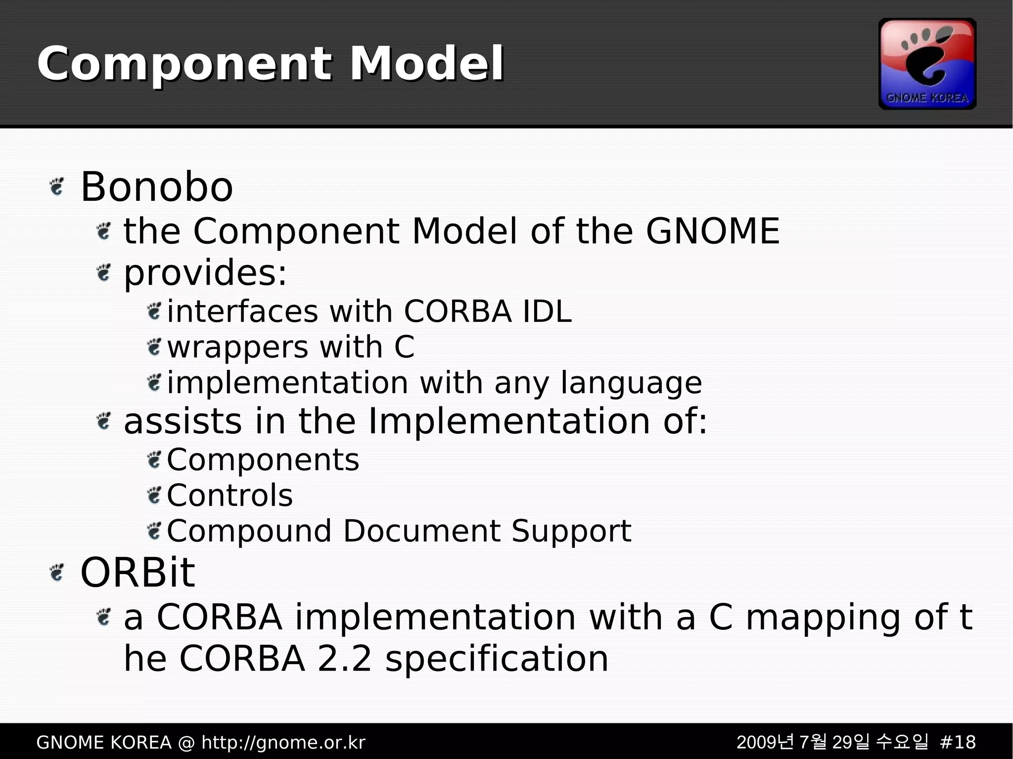 Component Model Bonobo the Component Model of the GNOME provides: interfaces with CORBA IDL wrappers with C implementation with any language assists in the Implementation of: Components Controls Compound Document Support ORBit a CORBA implementation with a C mapping of the CORBA 2.2 specification  