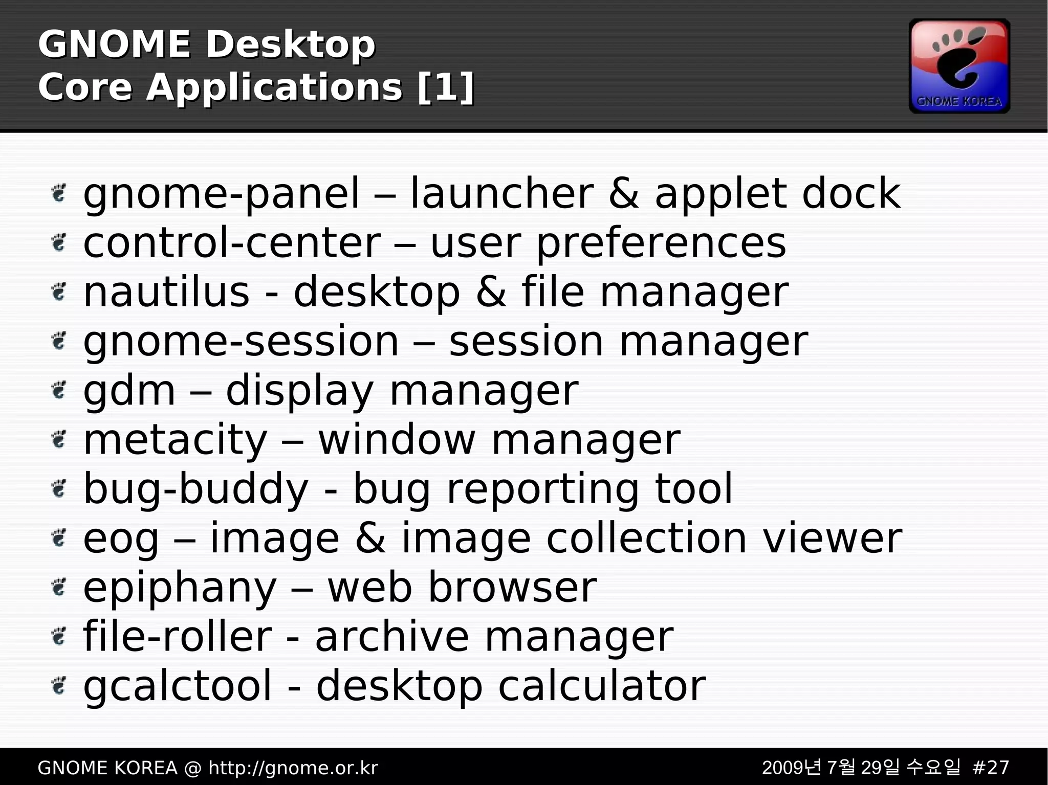 GNOME Desktop Core Applications [1] gnome-panel – launcher & applet dock control-center – user preferences nautilus - desktop & file manager gnome-session – session manager gdm – display manager metacity – window manager bug-buddy - bug reporting tool eog – image & image collection viewer epiphany – web browser file-roller - archive manager gcalctool - desktop calculator 