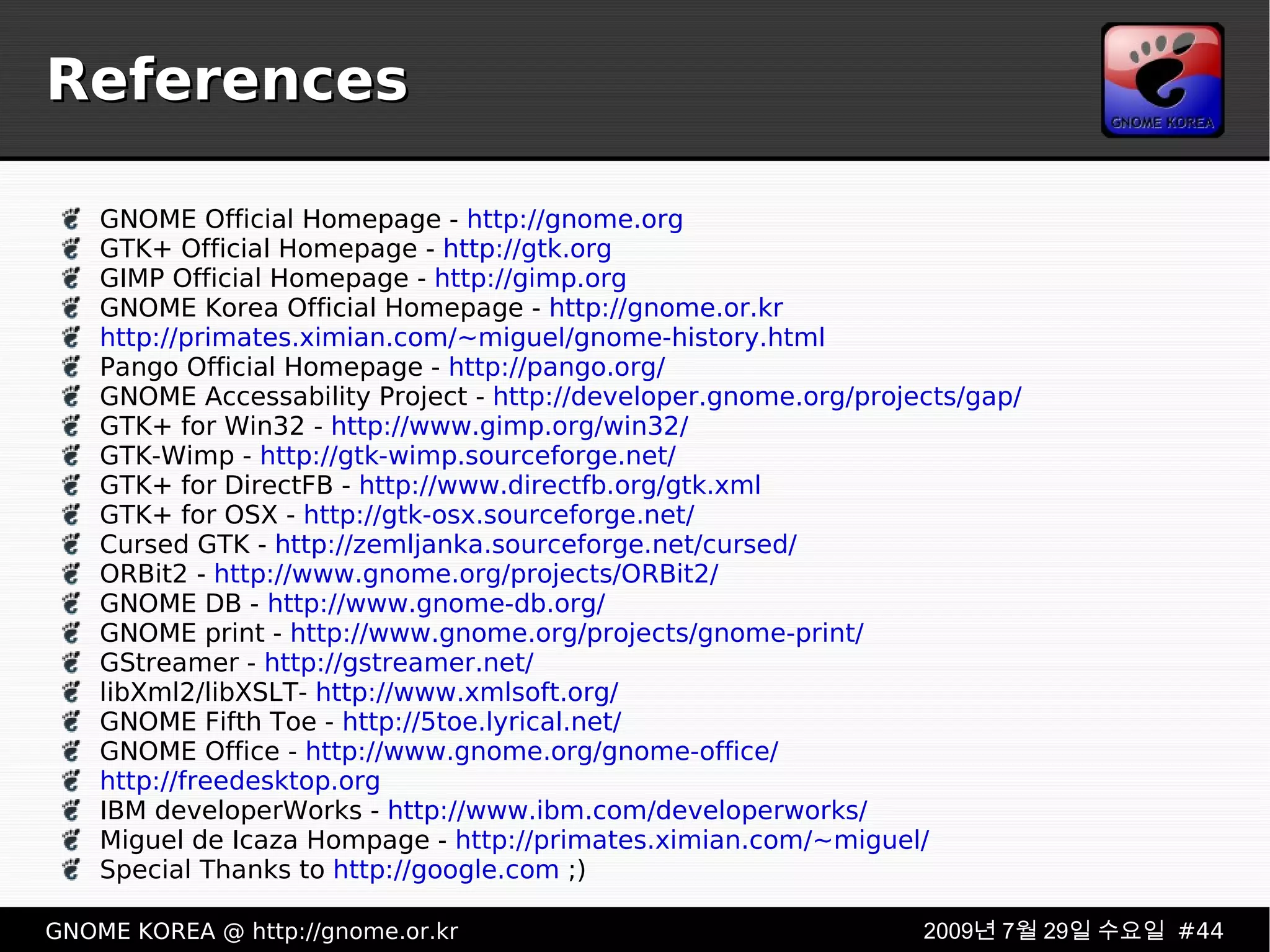References GNOME Official Homepage -  http://gnome.org GTK+ Official Homepage -  http://gtk.org GIMP Official Homepage -  http://gimp.org GNOME Korea Official Homepage -  http://gnome.or.kr http://primates.ximian.com/~miguel/gnome-history.html Pango Official Homepage -  http://pango.org/ GNOME Accessability Project -  http://developer.gnome.org/projects/gap/ GTK+ for Win32 -  http://www.gimp.org/win32/ GTK-Wimp -  http://gtk-wimp.sourceforge.net/ GTK+ for DirectFB -  http://www.directfb.org/gtk.xml GTK+ for OSX -  http://gtk-osx.sourceforge.net/ Cursed GTK -  http://zemljanka.sourceforge.net/cursed/ ORBit2 -  http://www.gnome.org/projects/ORBit2/ GNOME DB -  http://www.gnome-db.org/ GNOME print -  http://www.gnome.org/projects/gnome-print/ GStreamer -  http://gstreamer.net/ libXml2/libXSLT-  http://www.xmlsoft.org/ GNOME Fifth Toe -  http://5toe.lyrical.net/ GNOME Office -  http://www.gnome.org/gnome-office/ http://freedesktop.org IBM developerWorks -  http://www.ibm.com/developerworks/ Miguel de Icaza Hompage -  http://primates.ximian.com/~miguel/ Special Thanks to  http://google.com  ;) 