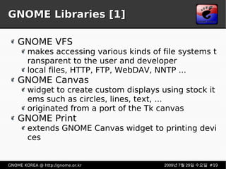 GNOME Libraries [1] GNOME VFS makes accessing various kinds of file systems transparent to the user and developer local files, HTTP, FTP, WebDAV, NNTP ... GNOME Canvas widget to create custom displays using stock items such as circles, lines, text, ... originated from a port of the Tk canvas GNOME Print extends GNOME Canvas widget to printing devices 