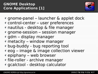 GNOME Desktop Core Applications [1] gnome-panel – launcher & applet dock control-center – user preferences nautilus - desktop & file manager gnome-session – session manager gdm – display manager metacity – window manager bug-buddy - bug reporting tool eog – image & image collection viewer epiphany – web browser file-roller - archive manager gcalctool - desktop calculator 