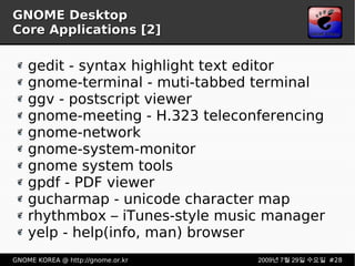 GNOME Desktop Core Applications [2] gedit - syntax highlight text editor gnome-terminal - muti-tabbed terminal ggv - postscript viewer gnome-meeting - H.323 teleconferencing gnome-network gnome-system-monitor gnome system tools gpdf - PDF viewer gucharmap - unicode character map rhythmbox – iTunes-style music manager yelp - help(info, man) browser 