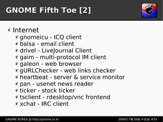 GNOME Fifth Toe [2] Internet gnomeicu - ICQ client balsa - email client drivel - LiveJournal Client gaim - multi-protocol IM client galeon - web browser gURLChecker - web links checker heartbeat - server & service monitor pan - usenet news reader ticker - stock ticker tsclient - rdesktop/vnc frontend xchat - IRC client 