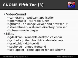 GNOME Fifth Toe [3] Video/Sound camorama - webcam application gnomeradio - FM-radio tuner gthumb - an image viewer and browser ut streamtuner - a stream directory browser totem - movie player Misc. gdeskcal - skinnable desktop calendar gchord - guitar chord & scale database gswitchit - xkb toolkit seahorse - gnupg frontend seti-applet - panel applet for seti@home 
