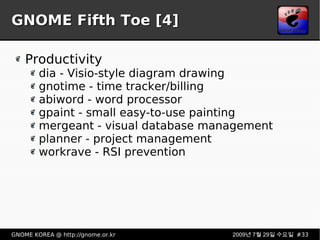 GNOME Fifth Toe [4] Productivity dia - Visio-style diagram drawing gnotime - time tracker/billing abiword - word processor gpaint - small easy-to-use painting mergeant - visual database management planner - project management workrave - RSI prevention 