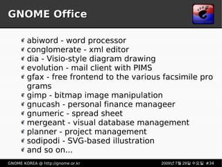 GNOME Office abiword - word processor conglomerate - xml editor dia - Visio-style diagram drawing evolution - mail client with PIMS gfax - free frontend to the various facsimile programs gimp - bitmap image manipulation gnucash - personal finance manageer gnumeric - spread sheet mergeant - visual database management planner - project management sodipodi - SVG-based illustration and so on... 