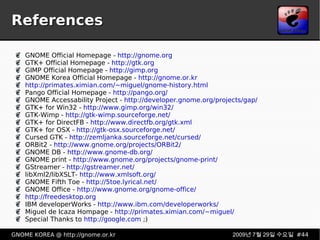 References GNOME Official Homepage -  http://gnome.org GTK+ Official Homepage -  http://gtk.org GIMP Official Homepage -  http://gimp.org GNOME Korea Official Homepage -  http://gnome.or.kr http://primates.ximian.com/~miguel/gnome-history.html Pango Official Homepage -  http://pango.org/ GNOME Accessability Project -  http://developer.gnome.org/projects/gap/ GTK+ for Win32 -  http://www.gimp.org/win32/ GTK-Wimp -  http://gtk-wimp.sourceforge.net/ GTK+ for DirectFB -  http://www.directfb.org/gtk.xml GTK+ for OSX -  http://gtk-osx.sourceforge.net/ Cursed GTK -  http://zemljanka.sourceforge.net/cursed/ ORBit2 -  http://www.gnome.org/projects/ORBit2/ GNOME DB -  http://www.gnome-db.org/ GNOME print -  http://www.gnome.org/projects/gnome-print/ GStreamer -  http://gstreamer.net/ libXml2/libXSLT-  http://www.xmlsoft.org/ GNOME Fifth Toe -  http://5toe.lyrical.net/ GNOME Office -  http://www.gnome.org/gnome-office/ http://freedesktop.org IBM developerWorks -  http://www.ibm.com/developerworks/ Miguel de Icaza Hompage -  http://primates.ximian.com/~miguel/ Special Thanks to  http://google.com  ;) 