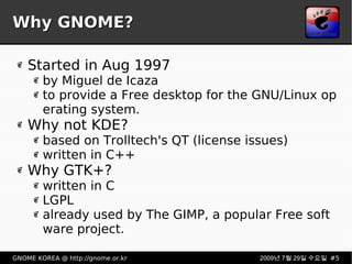 Why GNOME? Started in Aug 1997 by Miguel de Icaza to provide a Free desktop for the GNU/Linux operating system. Why not KDE? based on Trolltech's QT (license issues) written in C++  Why GTK+? written in C LGPL already used by The GIMP, a popular Free software project. 