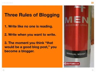 22




Three Rules of Blogging

1. Write like no one is reading.

2. Write when you want to write.

3. The moment you think “that
would be a good blog post,” you
become a blogger.
 