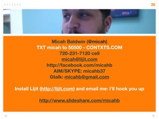 26




                Micah Baldwin (@micah)
          TXT micah to 50500 - CONTXTS.COM
                    720-231-7120 cell
                     micah@lijit.com
              http://facebook.com/micahb
                 AIM/SKYPE: micahb37
               Gtalk: micahb@gmail.com

Install Lijit (http://lijit.com) and email me: I’ll hook you up

           http://www.slideshare.com/micahb
 