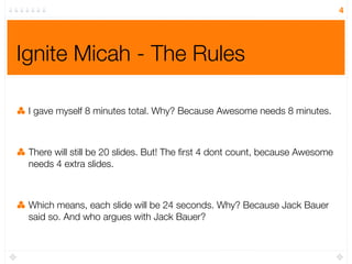 4




Ignite Micah - The Rules

 I gave myself 8 minutes total. Why? Because Awesome needs 8 minutes.



 There will still be 20 slides. But! The ﬁrst 4 dont count, because Awesome
 needs 4 extra slides.



 Which means, each slide will be 24 seconds. Why? Because Jack Bauer
 said so. And who argues with Jack Bauer?
 