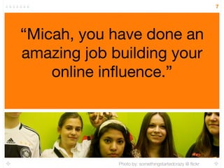7




“Micah, you have done an
amazing job building your
    online inﬂuence.”




             Photo by: somethingstartedcrazy @ ﬂickr
 