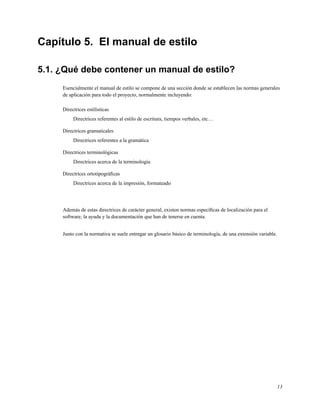 Capítulo 5. El manual de estilo

5.1. ¿Qué debe contener un manual de estilo?
     Esencialmente el manual de estilo se compone de una sección donde se establecen las normas generales
     de aplicación para todo el proyecto, normalmente incluyendo:

     Directrices estilísticas
          Directrices referentes al estilo de escritura, tiempos verbales, etc. . .

     Directrices gramaticales
          Directrices referentes a la gramática

     Directrices terminológicas
          Directrices acerca de la terminología

     Directrices ortotipográﬁcas
          Directrices acerca de la impresión, formateado




     Además de estas directrices de carácter general, existen normas especíﬁcas de localización para el
     software, la ayuda y la documentación que han de tenerse en cuenta.


     Junto con la normativa se suele entregar un glosario básico de terminología, de una extensión variable.




                                                                                                               13
 