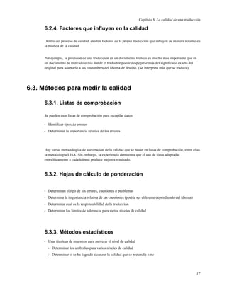 Capítulo 6. La calidad de una traducción

     6.2.4. Factores que inﬂuyen en la calidad

     Dentro del proceso de calidad, existen factores de la propia traducción que inﬂuyen de manera notable en
     la medida de la calidad.


     Por ejemplo, la precisión de una traducción en un documento técnico es mucho más importante que en
     un documento de mercadotecnia donde el traductor puede despegarse más del signiﬁcado exacto del
     original para adaptarlo a las costumbres del idioma de destino. (Se interpreta más que se traduce)




6.3. Métodos para medir la calidad

     6.3.1. Listas de comprobación

     Se pueden usar listas de comprobación para recopilar datos:

     •   Identiﬁcar tipos de errores
     •   Determinar la importancia relativa de los errores




     Hay varias metodologías de aseveración de la calidad que se basan en listas de comprobación, entre ellas
     la metodología LISA. Sin embargo, la experiencia demuestra que el uso de listas adaptadas
     especíﬁcamente a cada idioma produce mejores resultado.



     6.3.2. Hojas de cálculo de ponderación


     •   Determinan el tipo de los errores, cuestiones o problemas
     •   Determina la importancia relativa de las cuestiones (podría ser diferente dependiendo del idioma)
     •   Determinar cual es la responsabilidad de la traducción
     •   Determinar los límites de tolerancia para varios niveles de calidad




     6.3.3. Métodos estadísticos
     •   Usar técnicas de muestreo para aseverar el nivel de calidad
         •   Determinar los umbrales para varios niveles de calidad
         •   Determinar si se ha logrado alcanzar la calidad que se pretendía o no




                                                                                                             17
 