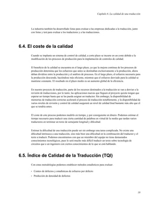 Capítulo 6. La calidad de una traducción




      La industria también ha desarrollado listas para evaluar a las empresas dedicadas a la traducción, junto
      con listas y test para evaluar a los traductores y a las traducciones.




6.4. El coste de la calidad
      Cuando se implanta un sistema de control de calidad, a corto plazo se incurre en un coste debido a la
      modiﬁcación de los procesos de producción para la implantación de controles de calidad.


      El beneﬁcio de la calidad se encuentra en el largo plazo, ya que la mejora continua de los procesos de
      producción determina que los esfuerzos que antes se destinaban exclusivamente a la producción, ahora
      deban dividirse entre la producción y el análisis de procesos. En el largo plazo, el esfuerzo necesario para
      la producción desciende, haciéndose más eﬁciente, mientras que el esfuerzo desviado para la calidad se
      mantiene constante. El resultado en el plazo medio es un aumento global de la eﬁciencia.


      En nuestro proyecto de traducción, parte de los recursos destinados a la traducción se van a desviar a la
      revisión de traducciones, por lo tanto, las aplicaciones nuevas que lleguen al proyecto quizás tengan que
      esperar un tiempo hasta que se las pueda asignar un traductor. Sin embargo, la disponibilidad de
      memorias de traducción correctas acelerará el proceso de traducción notablemente, y la disponibilidad de
      varios niveles de revisión y control de calidad asegurará un nivel de calidad ﬁnal bastante más alto que el
      que se tendría antes.


      El coste de este proceso podemos medirlo en tiempo, y por consiguiente en dinero. Podemos estimar el
      tiempo necesario para traducir una cierta cantidad de palabras en virtud de la media que tardan varios
      traductores en terminar un texto de semejante longitud y diﬁcultad.


      Estimar la diﬁcultad de una traducción puede ser sin embargo una tarea complicada. No existe una
      diﬁcultad intrínseca a una traducción, sino más bien una diﬁcultad en la combinación del traductor y el
      texto a traducir. Podemos encontrarnos con que un miembro del equipo no tiene demasiados
      conocimientos tecnológicos, pues le será mucho más difícil traducir un texto sobre tecnología de
      circuitos que a un ingeniero con ciertos conocimientos de lo que se está hablando.



6.5. Índice de Calidad de la Traducción (TQI)
      Con estas metodologías podemos establecer métodos estadísticos para evaluar:

      •   Conteo de defectos y estadísticas de esfuerzo por defecto
      •   Predicción de densidad de defectos




                                                                                                                 18
 