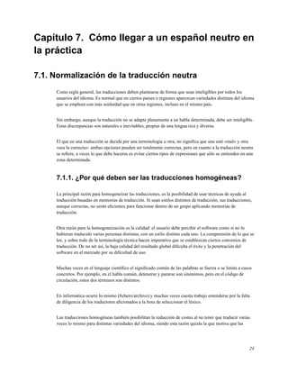 Capítulo 7. Cómo llegar a un español neutro en
la práctica

7.1. Normalización de la traducción neutra
     Como regla general, las traducciones deben plantearse de forma que sean inteligibles por todos los
     usuarios del idioma. Es normal que en ciertos países o regiones aparezcan variedades distintas del idioma
     que se empleen con más asiduidad que en otras regiones, incluso en el mismo país.


     Sin embargo, aunque la traducción no se adapte plenamente a un habla determinada, debe ser inteligible.
     Estas discrepancias son naturales e inevitables, propias de una lengua rica y diversa.


     El que en una traducción se decida por una terminología u otra, no signiﬁca que una esté «mal» y otra
     «sea la correcta»: ambas opciones pueden ser totalmente correctas, pero en cuanto a la traducción neutra
     se reﬁere, a veces lo que debe hacerse es evitar ciertos tipos de expresiones que sólo se entienden en una
     zona determinada.


     7.1.1. ¿Por qué deben ser las traducciones homogéneas?

     La principal razón para homogeneizar las traducciones, es la posibilidad de usar técnicas de ayuda al
     traducción basadas en memorias de traducción. Si usan estilos distintos de traducción, sus traducciones,
     aunque correctas, no serán eﬁcientes para funcionar dentro de un grupo aplicando memorias de
     traducción.


     Otra razón para la homogeneización es la calidad: el usuario debe percibir el software como si no lo
     hubieran traducido varias personas distintas, con un estilo distinto cada uno. La comprensión de lo que se
     lee, y sobre todo de la terminología técnica hacen imperativo que se establezcan ciertos convenios de
     traducción. De no ser así, la baja calidad del resultado global diﬁculta el éxito y la penetración del
     software en el mercado por su diﬁcultad de uso.


     Muchas veces en el lenguaje cientíﬁco el signiﬁcado común de las palabras se fuerza o se limita a casos
     concretos. Por ejemplo, en el habla común, detenerse y pararse son sinónimos, pero en el código de
     circulación, estos dos términos son distintos.


     En informática ocurre lo mismo (ﬁchero/archivo) y muchas veces cuesta trabajo entenderse por la falta
     de diligencia de los traductores aﬁcionados a la hora de seleccionar el léxico.


     Las traducciones homogéneas también posibilitan la reducción de costes al no tener que traducir varias
     veces lo mismo para distintas variedades del idioma, siendo esta razón quizás la que motiva que las




                                                                                                             24
 