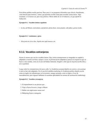 Capítulo 8. Guía de estilo de Gnome™

Esta última palabra resulta graciosa. Hace poco vi un programa informático que ofrecía, literalmente,
«una función para memos», vamos, que permitía escribir notas para recordar ciertas tareas. Algo
insultante, si lo leemos así, pero muy práctico. Memo debía de ser el traductor y el que aprobó la
traducción.

Ejemplo 8-1. Vocablos latinos españoles


•   in situ, ad líbitum, currículum, a posteriori, prima facie, motu proprio, sub júdice, grosso modo..




Ejemplo 8-2. Latinismos y giros


•   Alea jacta est, do ut des, Aquila non capit muscas, etc.




8.3.2. Vocablos extranjeros

Ocurre lo mismo que con los vocablos latinos. Hay ciertos extranjerismos ya integrados en español y
adaptados a nuestra escritura, aunque a veces, la pronunciación adaptada se parezca al original lo que un
huevo a una castaña, como en el caso de búnker, bumerán, bungaló o elite (que la mayoría escribe élite y
así se quedará).


Luego están los extranjerismos de nuevo cuño. La Academia aconseja dejarlos en cursiva y sin acentuar
si aún no han sido adaptados. En el caso de la palabra marketing, la Academia preﬁere dejarla escrita
como en inglés (en redonda pues ya la reconoce, aunque aconseja, como es lógico, el uso de
mercadotecnia), pero algunos hablantes la acentúan aplicándole las normas de acentuación (márketing).

Ejemplo 8-3. Vocablos extranjeros


    1. El impeachment es un proceso que. . .
    2. Viajé a Nueva Escocia y luego a Misuri.
    3. Hablar con anglicismos suena cool.
    4. Márketing frente a márquetin.




                                                                                                          32
 